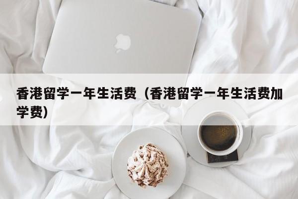 香港留学一年生活费（香港留学一年生活费加学费）