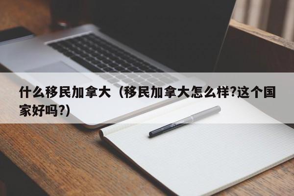 什么移民加拿大（移民加拿大怎么样?这个国家好吗?）