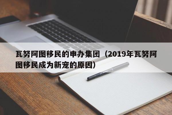 瓦努阿图移民的申办集团（2019年瓦努阿图移民成为新宠的原因）