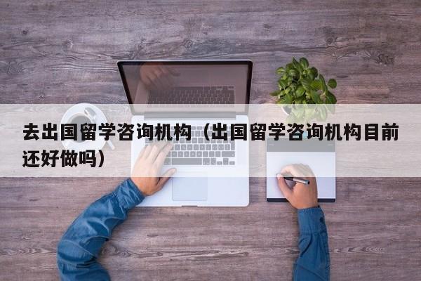 去出国留学咨询机构（出国留学咨询机构目前还好做吗）