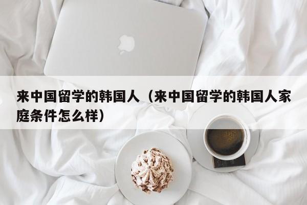 来中国留学的韩国人（来中国留学的韩国人家庭条件怎么样）