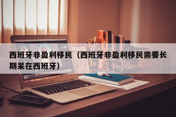 西班牙非盈利移民（西班牙非盈利移民需要长期呆在西班牙）