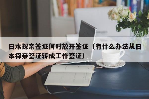 日本探亲签证何时放开签证（有什么办法从日本探亲签证转成工作签证）