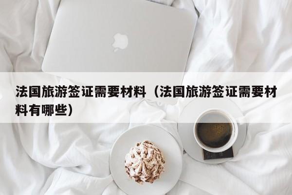 法国旅游签证需要材料（法国旅游签证需要材料有哪些）