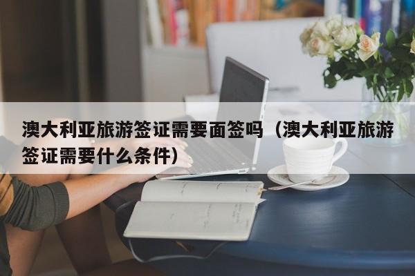 澳大利亚旅游签证需要面签吗（澳大利亚旅游签证需要什么条件）