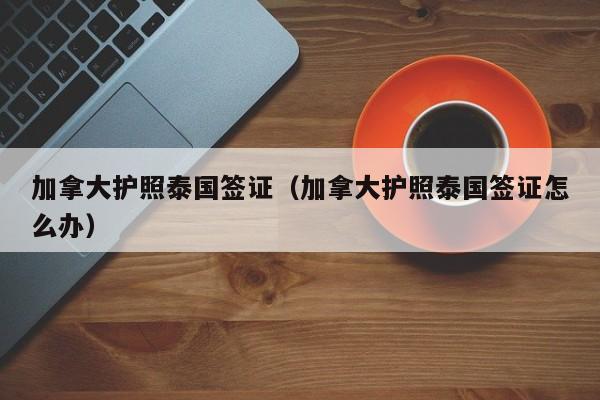 加拿大护照泰国签证（加拿大护照泰国签证怎么办）