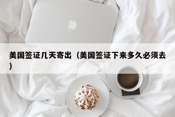 美国签证几天寄出（美国签证下来多久必须去）