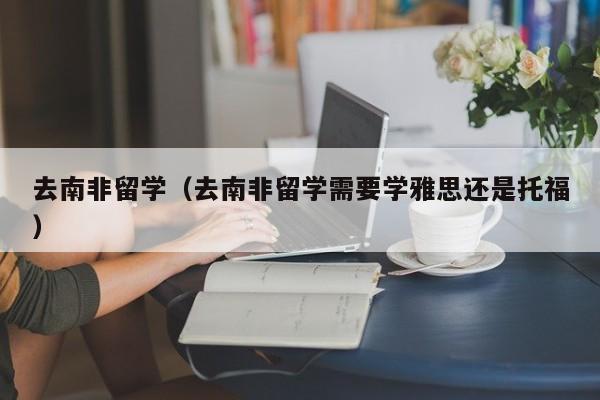 去南非留学（去南非留学需要学雅思还是托福）