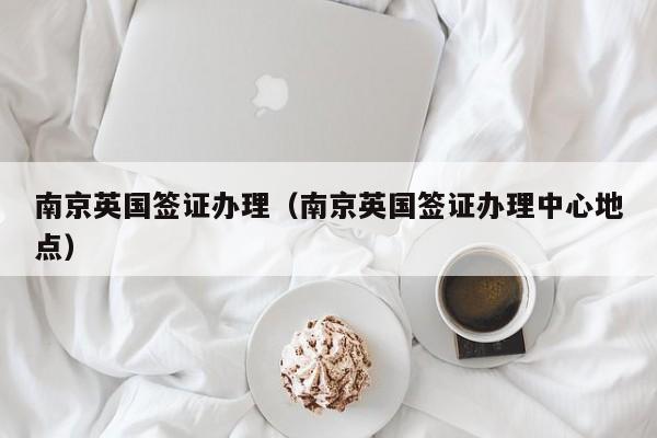 南京英国签证办理（南京英国签证办理中心地点）