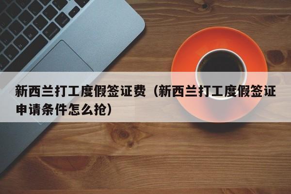 新西兰打工度假签证费（新西兰打工度假签证申请条件怎么抢）