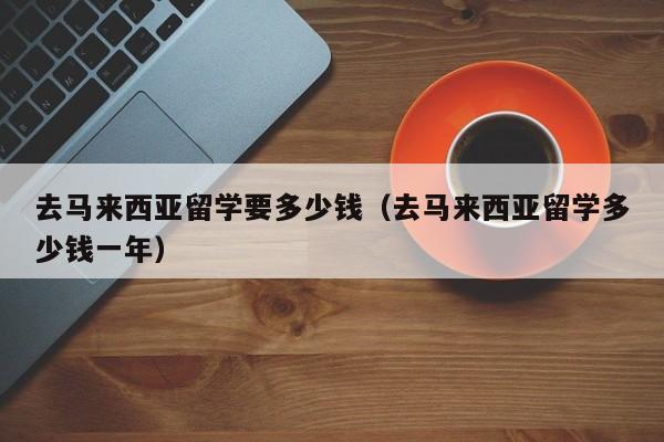 去马来西亚留学要多少钱（去马来西亚留学多少钱一年）