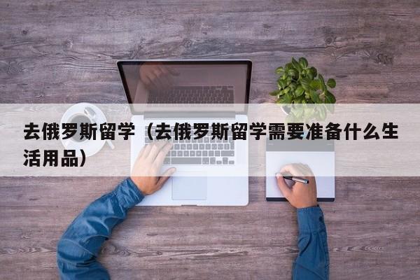 去俄罗斯留学（去俄罗斯留学需要准备什么生活用品）