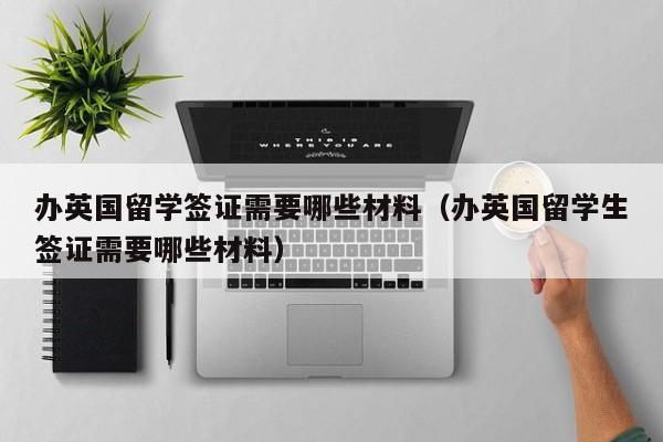 办英国留学签证需要哪些材料（办英国留学生签证需要哪些材料）