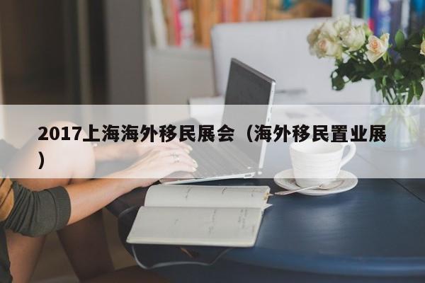 2017上海海外移民展会（海外移民置业展）