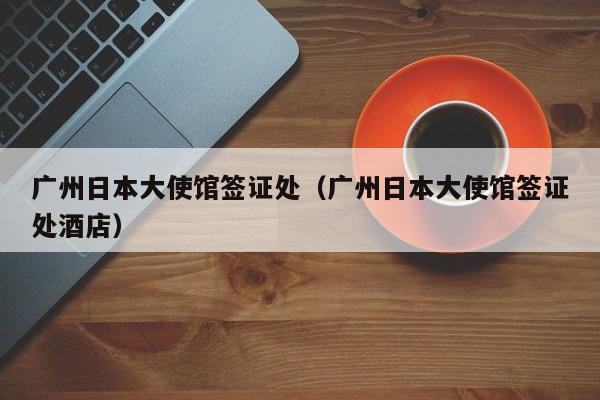 广州日本大使馆签证处（广州日本大使馆签证处酒店）