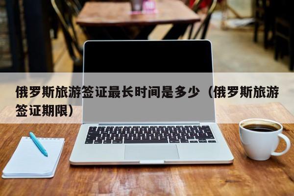 俄罗斯旅游签证最长时间是多少（俄罗斯旅游签证期限）