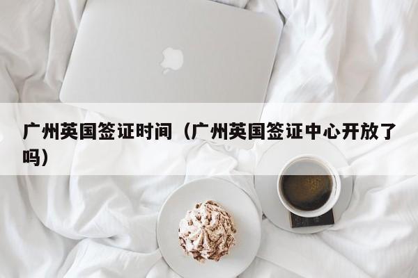 广州英国签证时间（广州英国签证中心开放了吗）