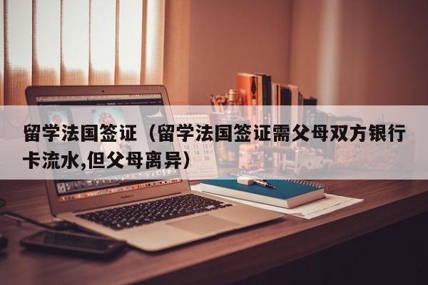 留学法国签证（留学法国签证需父母双方银行卡流水,但父母离异）