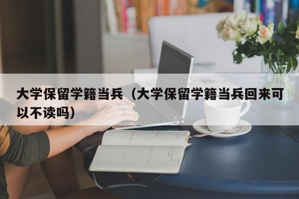 大学保留学籍当兵（大学保留学籍当兵回来可以不读吗）