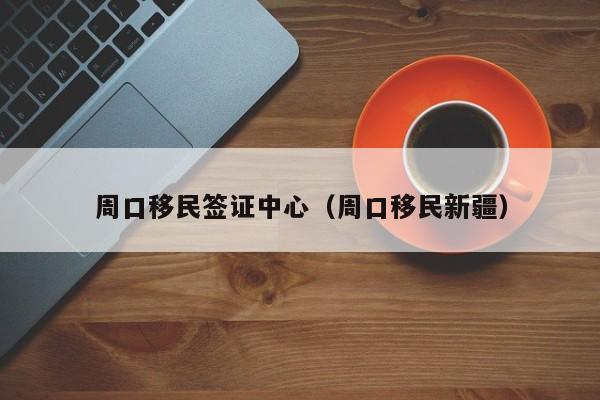 周口移民签证中心（周口移民新疆）