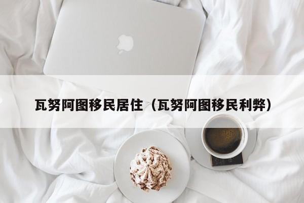 瓦努阿图移民居住（瓦努阿图移民利弊）