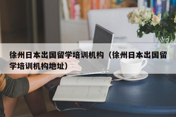 徐州日本出国留学培训机构（徐州日本出国留学培训机构地址）