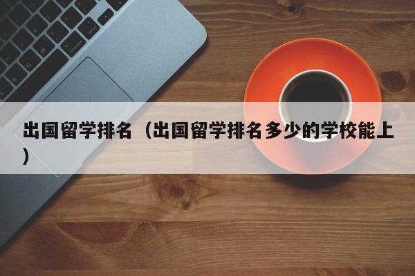 出国留学排名（出国留学排名多少的学校能上）