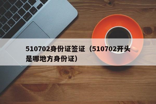 510702身份证签证（510702开头是哪地方身份证）