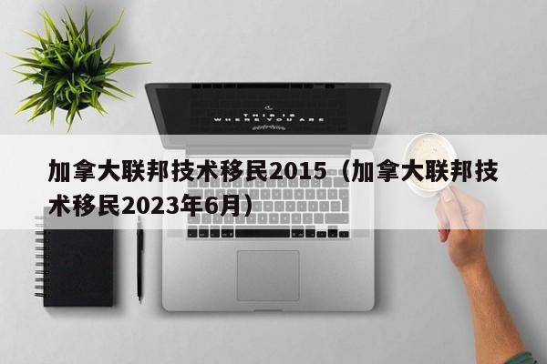 加拿大联邦技术移民2015（加拿大联邦技术移民2023年6月）
