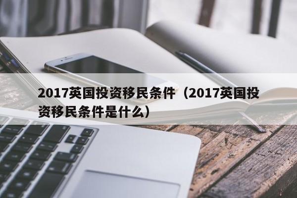 2017英国投资移民条件（2017英国投资移民条件是什么）