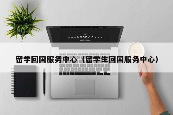 留学回国服务中心（留学生回国服务中心）