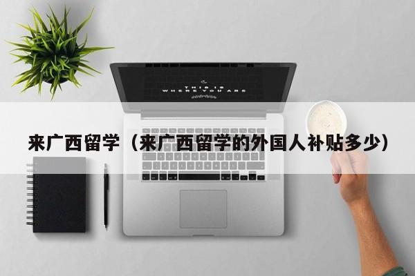 来广西留学（来广西留学的外国人补贴多少）