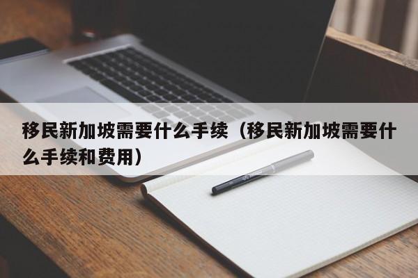 移民新加坡需要什么手续（移民新加坡需要什么手续和费用）