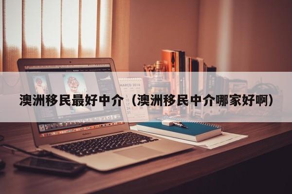 澳洲移民最好中介（澳洲移民中介哪家好啊）