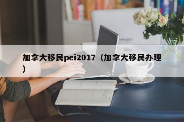 加拿大移民pei2017（加拿大移民办理）