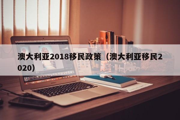 澳大利亚2018移民政策（澳大利亚移民2020）
