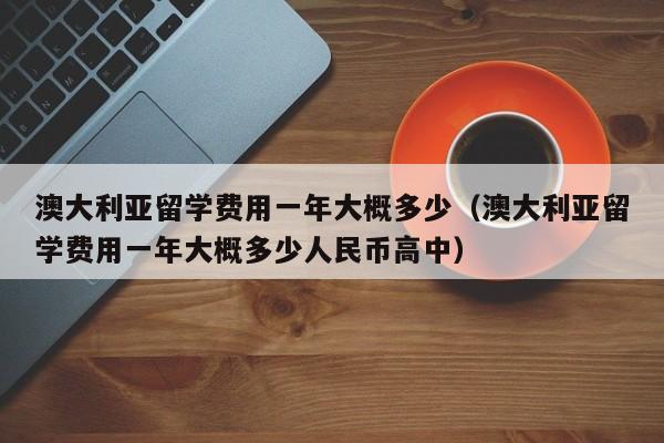 澳大利亚留学费用一年大概多少（澳大利亚留学费用一年大概多少人民币高中）