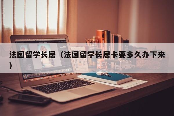 法国留学长居（法国留学长居卡要多久办下来）