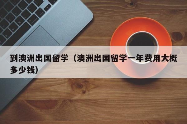 到澳洲出国留学（澳洲出国留学一年费用大概多少钱）