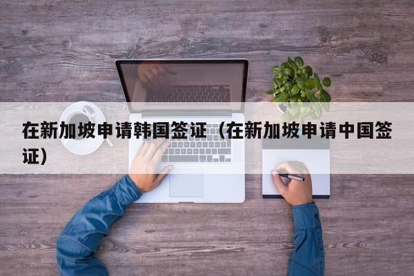 在新加坡申请韩国签证（在新加坡申请中国签证）