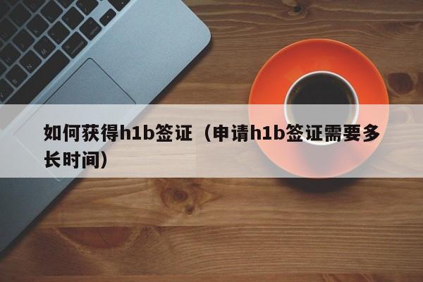如何获得h1b签证（申请h1b签证需要多长时间）