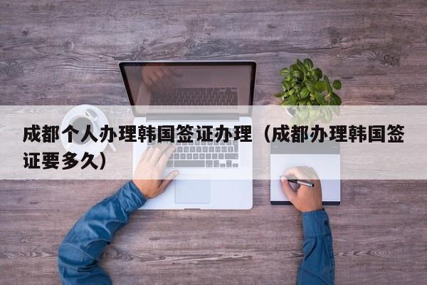 成都个人办理韩国签证办理（成都办理韩国签证要多久）