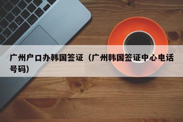 广州户口办韩国签证（广州韩国签证中心电话号码）