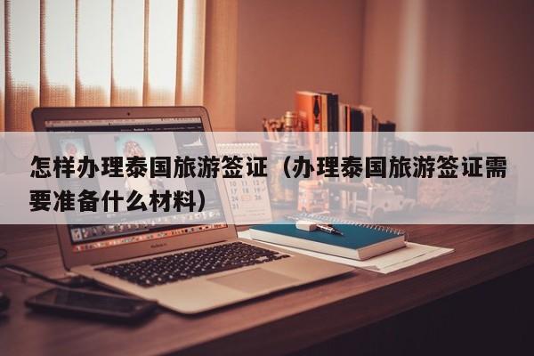 怎样办理泰国旅游签证（办理泰国旅游签证需要准备什么材料）