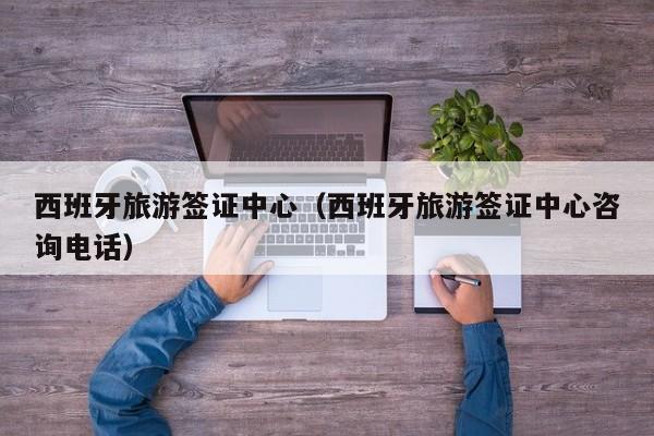 西班牙旅游签证中心（西班牙旅游签证中心咨询电话）