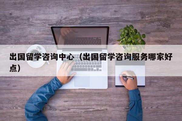 出国留学咨询中心（出国留学咨询服务哪家好点）
