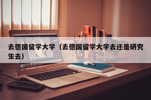 去德国留学大学（去德国留学大学去还是研究生去）