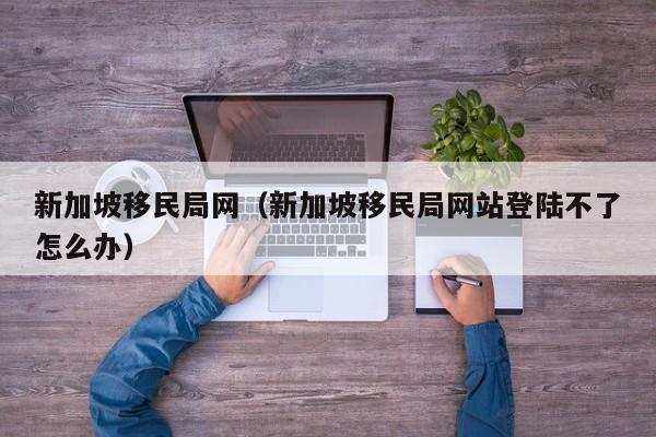 新加坡移民局网（新加坡移民局网站登陆不了怎么办）