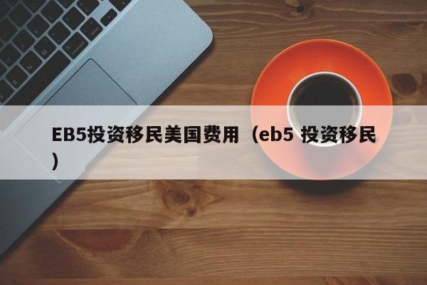 EB5投资移民美国费用（eb5 投资移民）