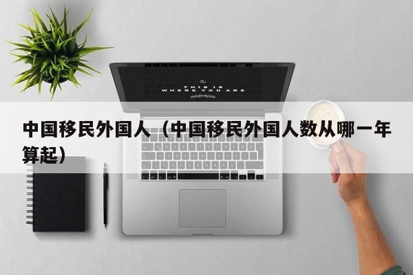 中国移民外国人（中国移民外国人数从哪一年算起）
